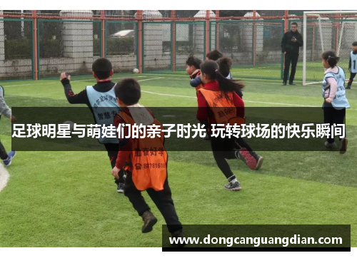 足球明星与萌娃们的亲子时光 玩转球场的快乐瞬间
