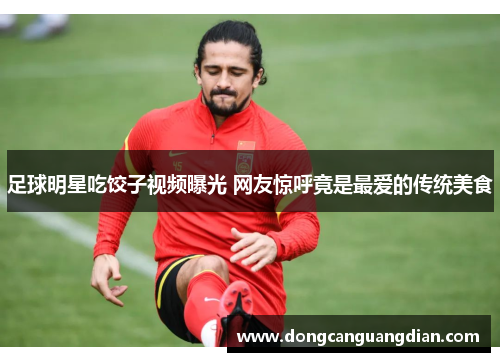 足球明星吃饺子视频曝光 网友惊呼竟是最爱的传统美食