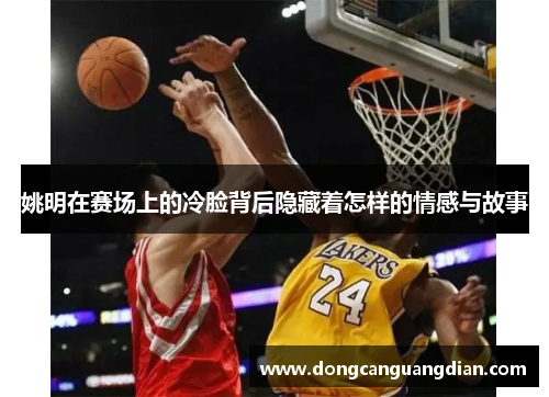 姚明在赛场上的冷脸背后隐藏着怎样的情感与故事