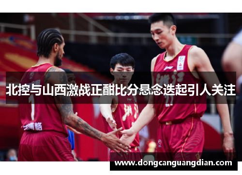 北控与山西激战正酣比分悬念迭起引人关注